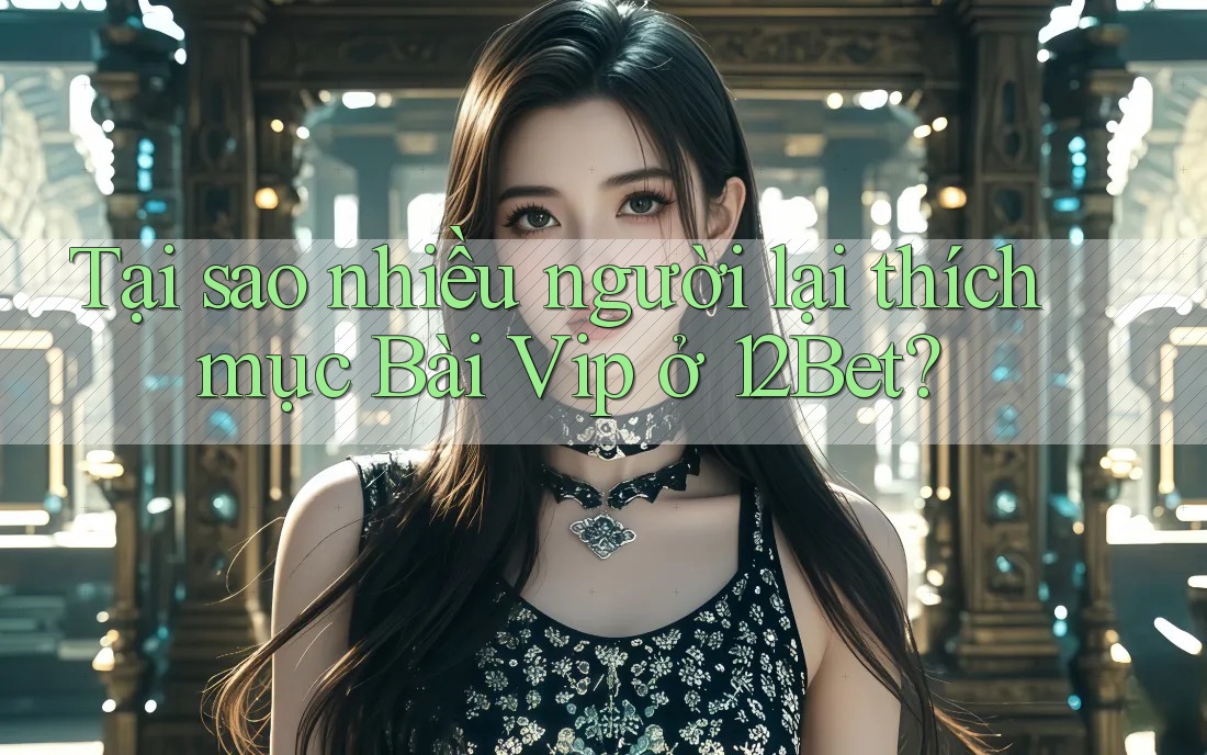 Tại sao nhiều người lại thích mục Bài Vip ở 12Bet?