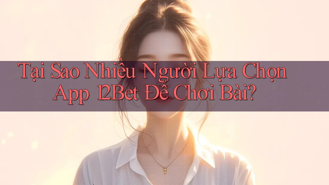 Tại Sao Nhiều Người Lựa Chọn App 12Bet Để Chơi Bài?