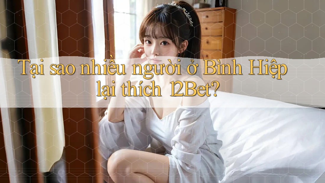 Tại sao nhiều người ở Bình Hiệp lại thích 12Bet?