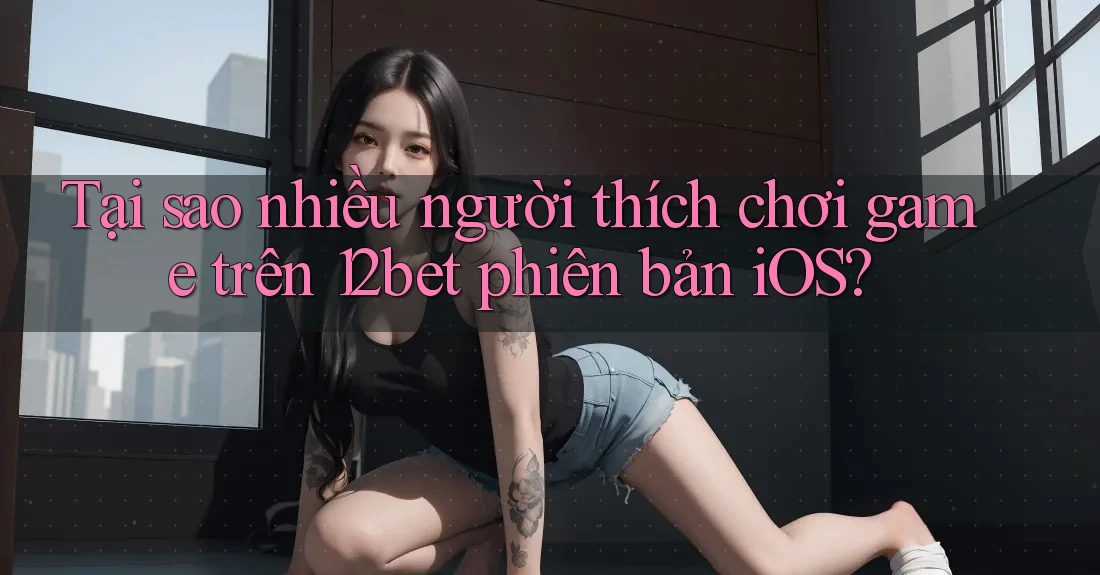 Tại sao nhiều người thích chơi game trên 12bet phiên bản iOS?