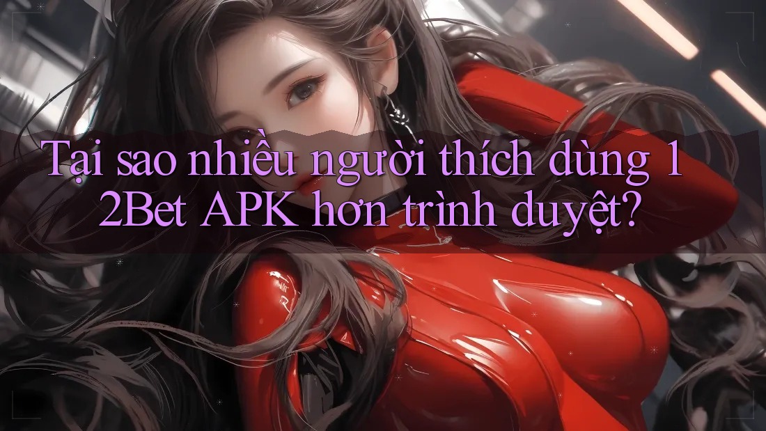 Tại sao nhiều người thích dùng 12Bet APK hơn trình duyệt?