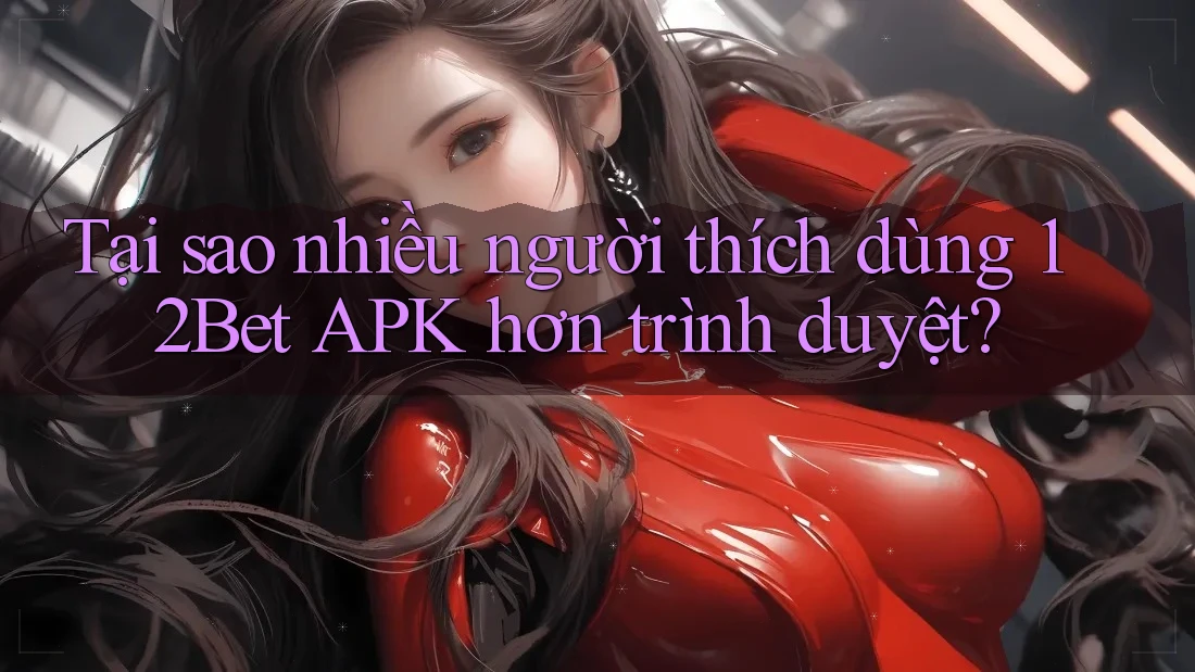 Tại sao nhiều người thích dùng 12Bet APK hơn trình duyệt?