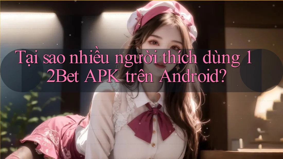 Tại sao nhiều người thích dùng 12Bet APK trên Android?