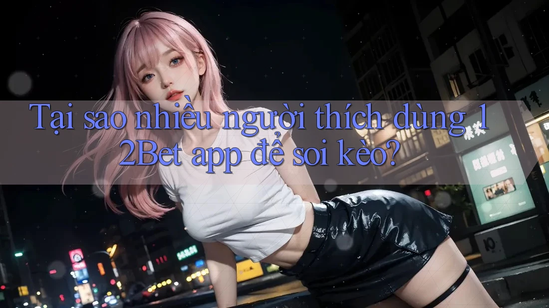 Tại sao nhiều người thích dùng 12Bet app để soi kèo?