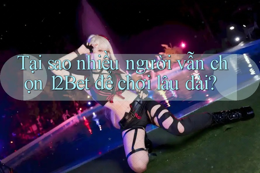 Tại sao nhiều người vẫn chọn 12Bet để chơi lâu dài?
