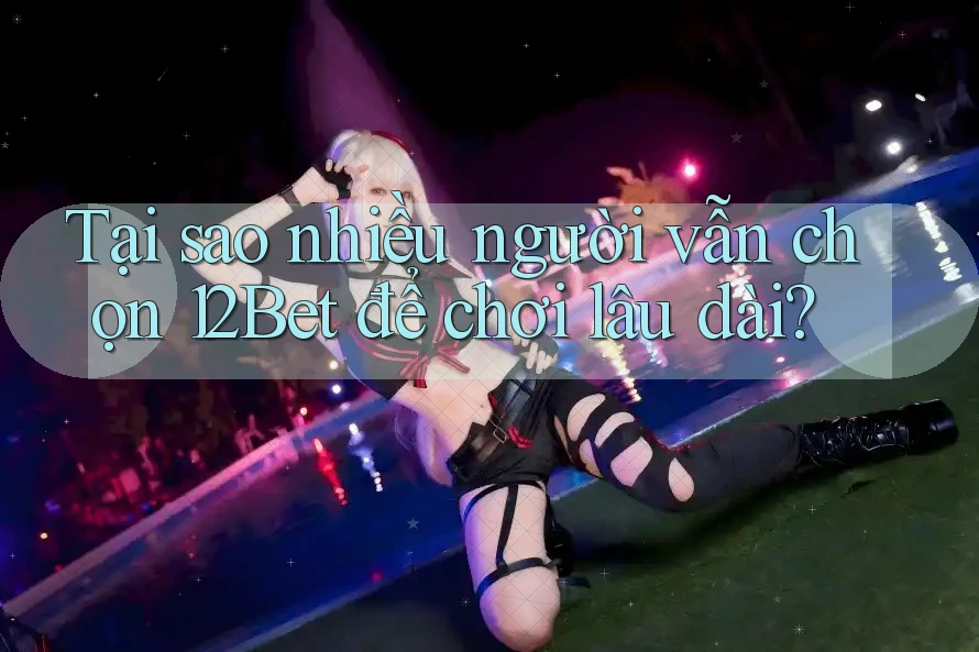 Tại sao nhiều người vẫn chọn 12Bet để chơi lâu dài?