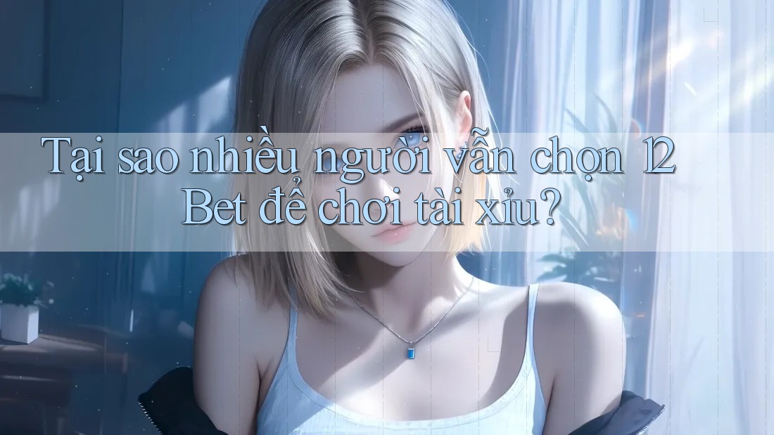 Tại sao nhiều người vẫn chọn 12Bet để chơi tài xỉu?
