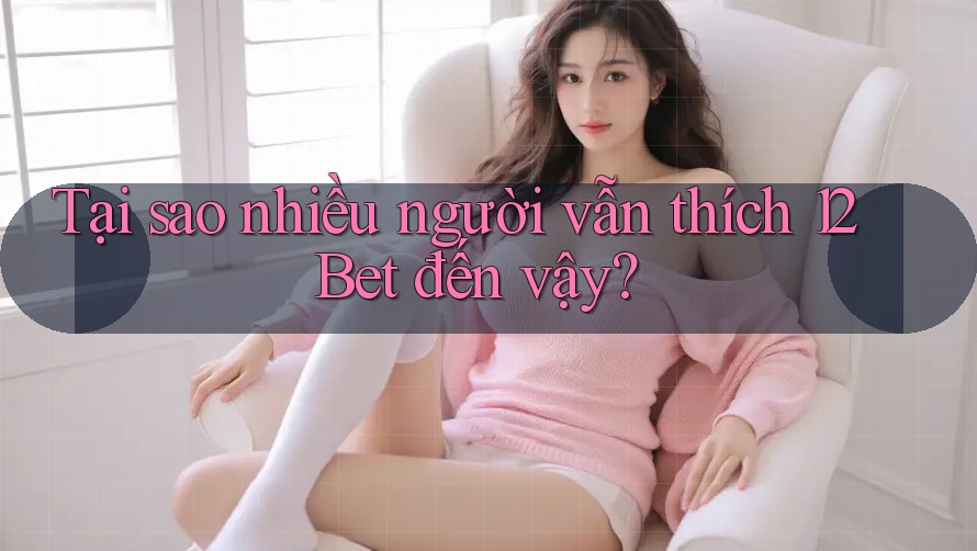 Tại sao nhiều người vẫn thích 12Bet đến vậy?