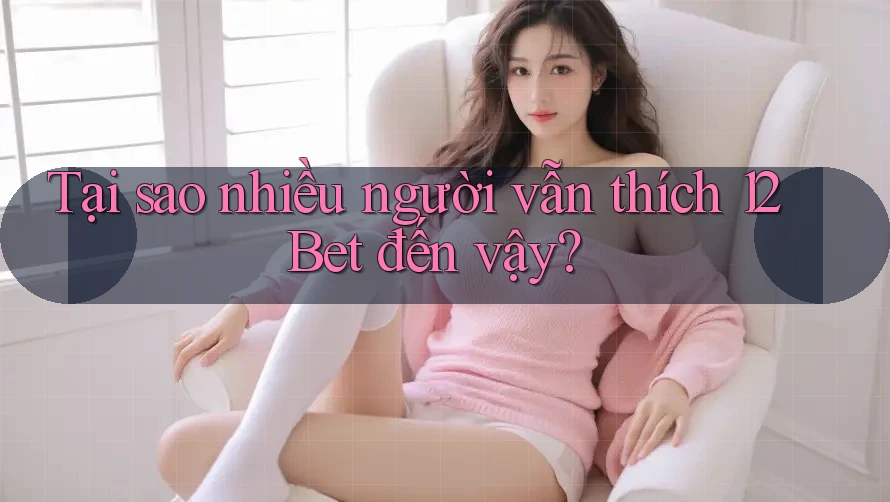 Tại sao nhiều người vẫn thích 12Bet đến vậy?