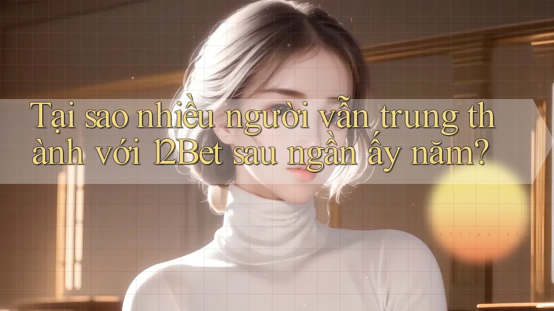 Tại sao nhiều người vẫn trung thành với 12Bet sau ngần ấy năm?