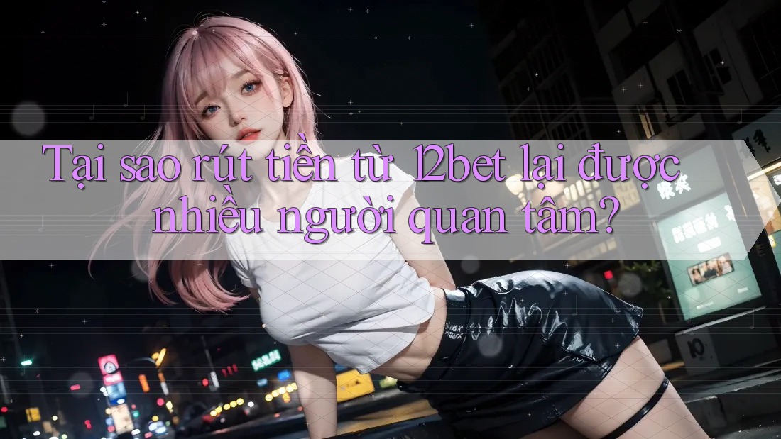 Tại sao rút tiền từ 12bet lại được nhiều người quan tâm?