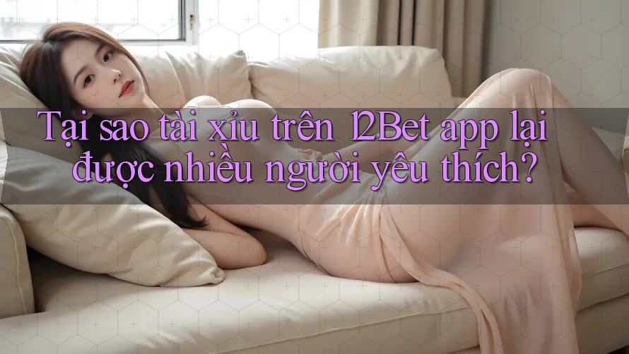 Tại sao tài xỉu trên 12Bet app lại được nhiều người yêu thích?