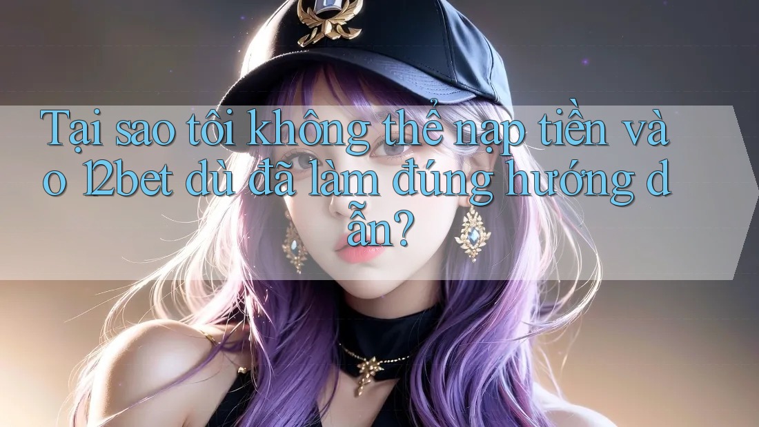 Tại sao tôi không thể nạp tiền vào 12bet dù đã làm đúng hướng dẫn?