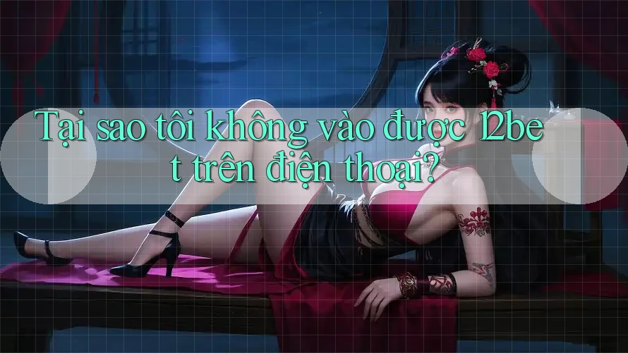 Tại sao tôi không vào được 12bet trên điện thoại?