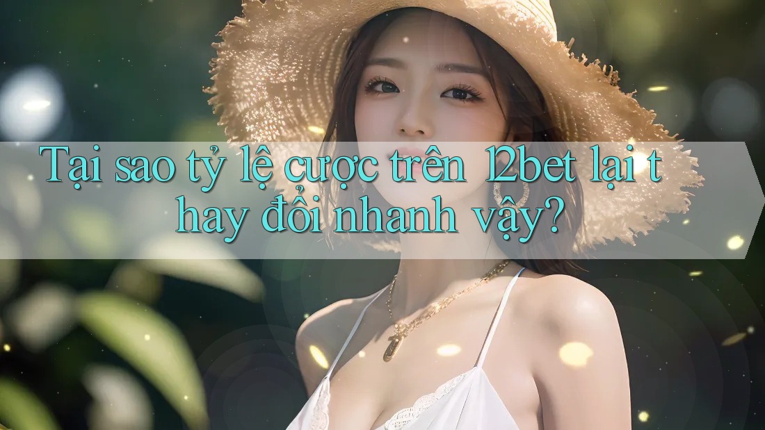 Tại sao tỷ lệ cược trên 12bet lại thay đổi nhanh vậy?