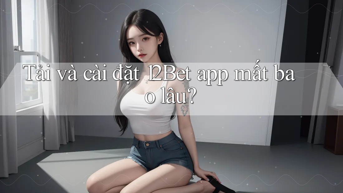 Tải và cài đặt 12Bet app mất bao lâu? Tải và cài đặt 12Bet app mất bao lâu?