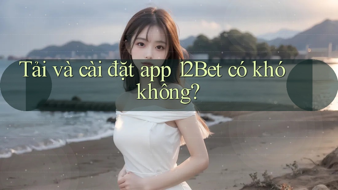 Tải và cài đặt app 12Bet có khó không?