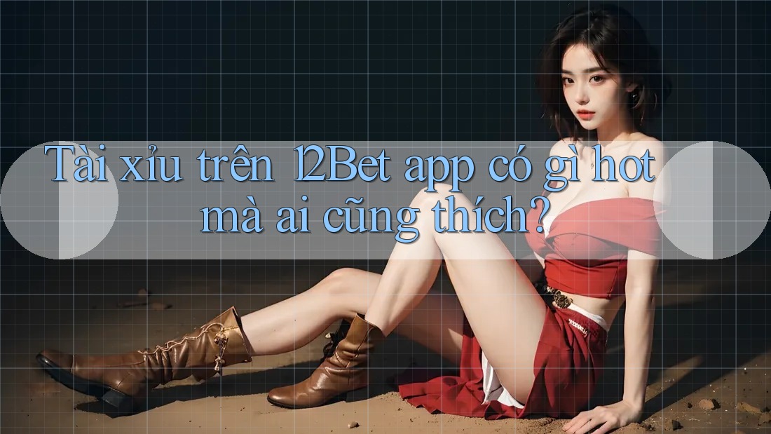 Tài xỉu trên 12Bet app có gì hot mà ai cũng thích?