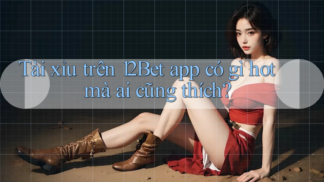 Tài xỉu trên 12Bet app có gì hot mà ai cũng thích?