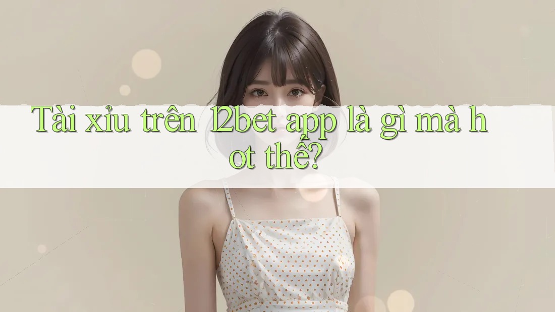 Tài xỉu trên 12bet app là gì mà hot thế?