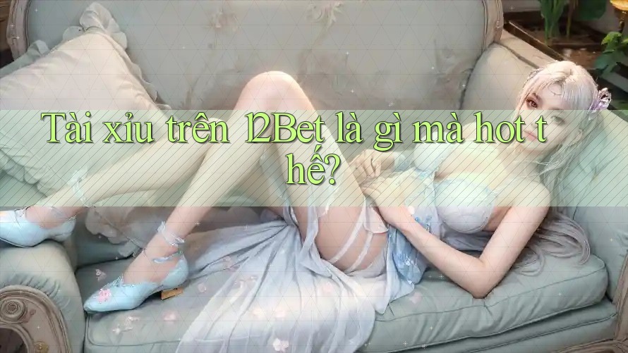 Tài xỉu trên 12Bet là gì mà hot thế?