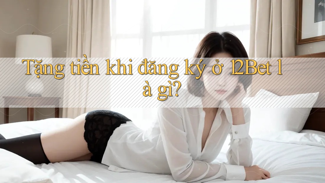 Tặng tiền khi đăng ký ở 12Bet là gì?