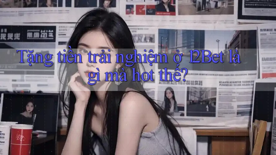 Tặng tiền trải nghiệm ở 12Bet là gì mà hot thế?