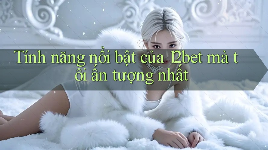Tính năng nổi bật của 12bet mà tôi ấn tượng nhất