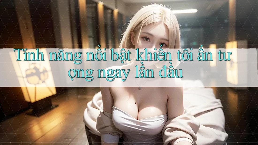 Tính năng nổi bật khiến tôi ấn tượng ngay lần đầu