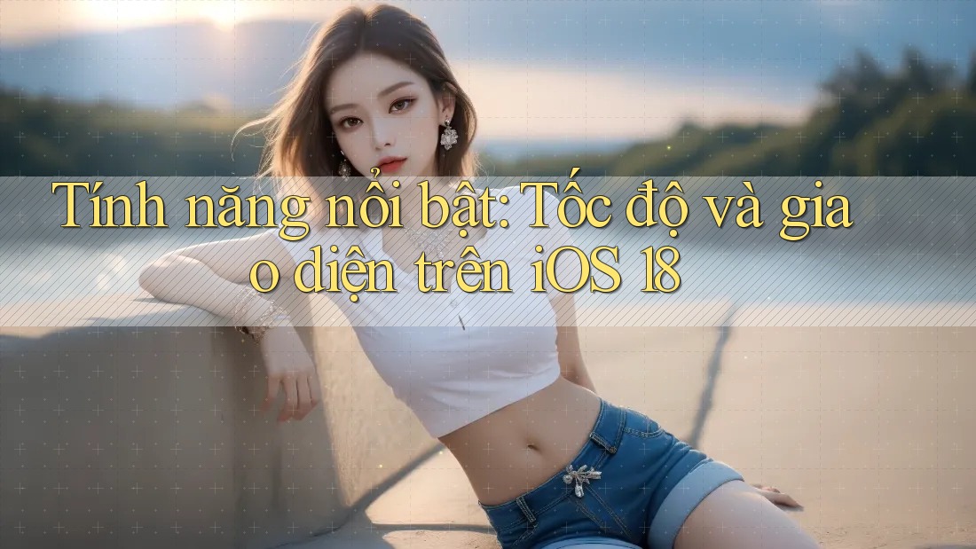 Tính năng nổi bật: Tốc độ và giao diện trên iOS 18