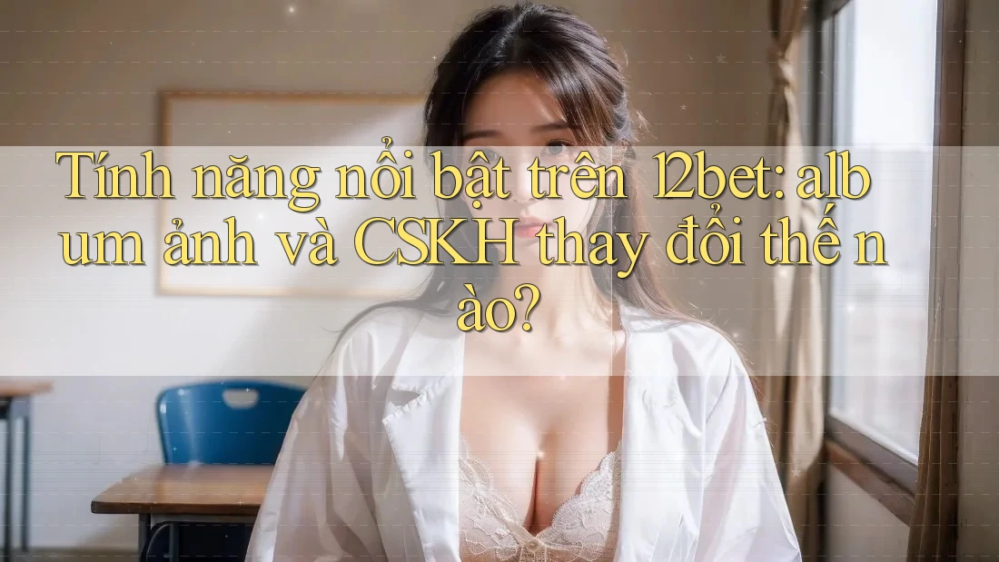 Tính năng nổi bật trên 12bet: album ảnh và CSKH thay đổi thế nào?