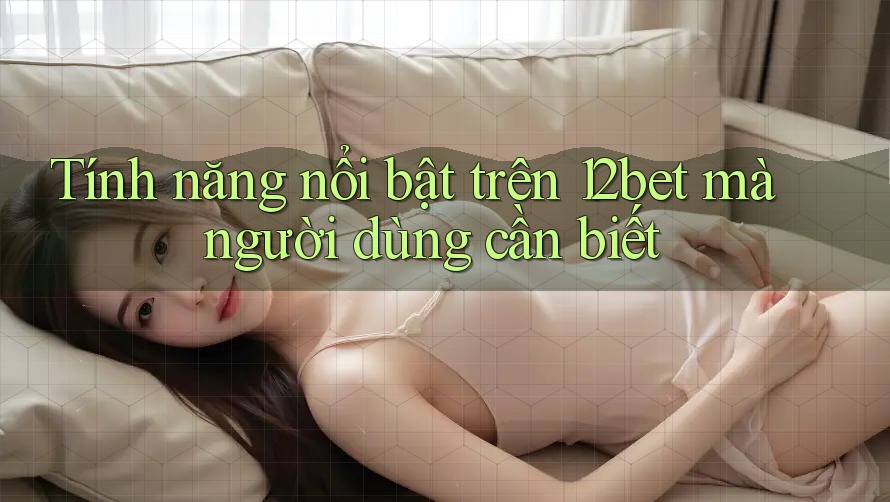 Tính năng nổi bật trên 12bet mà người dùng cần biết