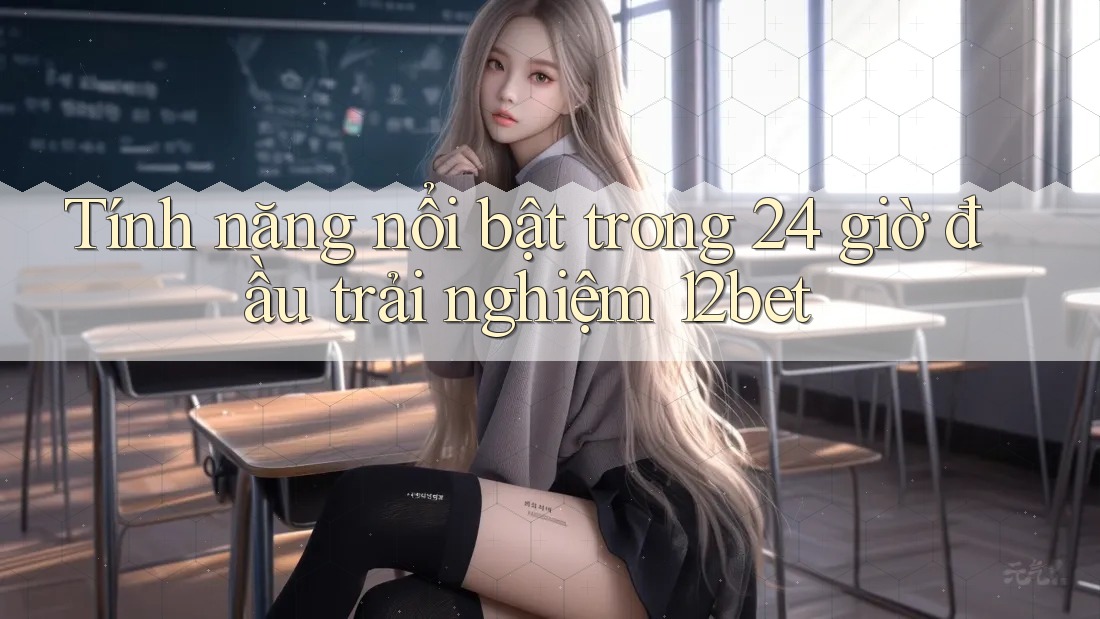 Tính năng nổi bật trong 24 giờ đầu trải nghiệm 12bet Tính năng nổi bật trong 24 giờ đầu trải nghiệm 12bet