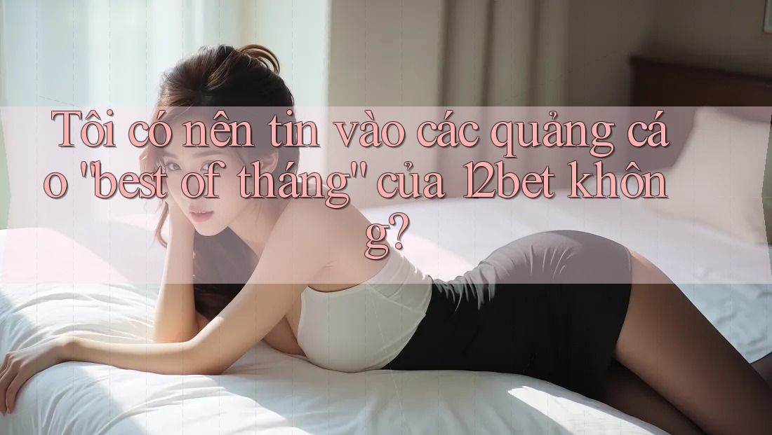 Tôi có nên tin vào các quảng cáo “best of tháng” của 12bet không?