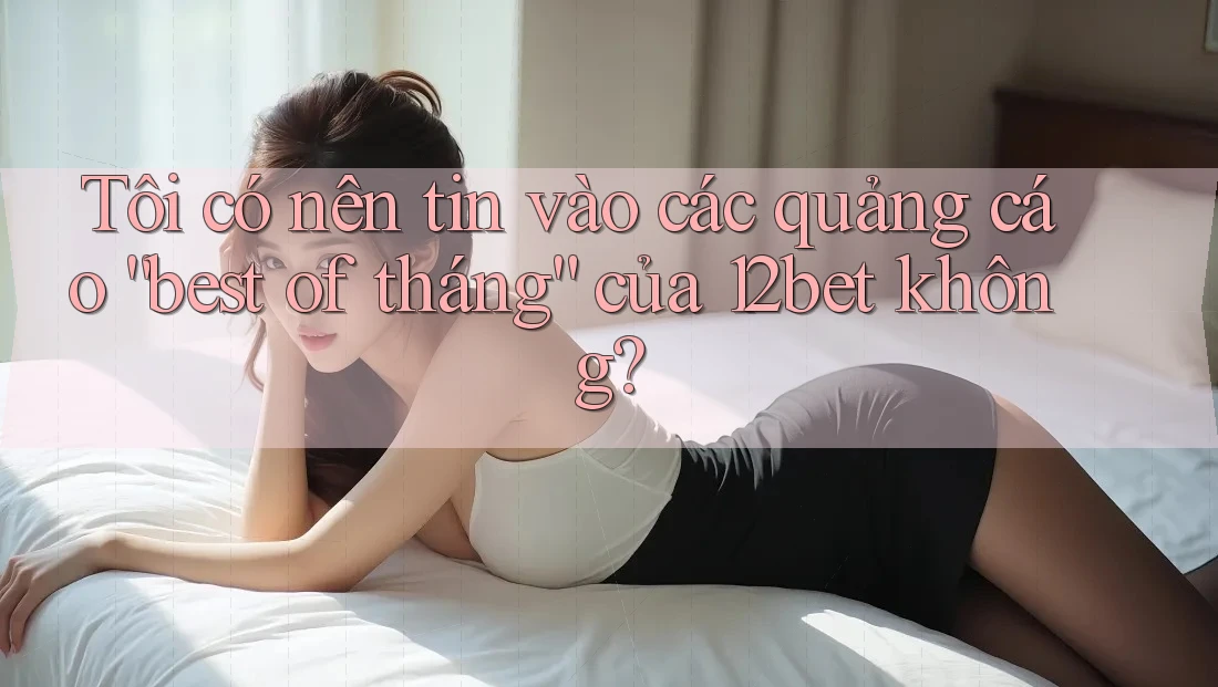 Tôi có nên tin vào các quảng cáo “best of tháng” của 12bet không?