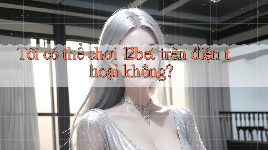 Tôi có thể chơi 12bet trên điện thoại không?
