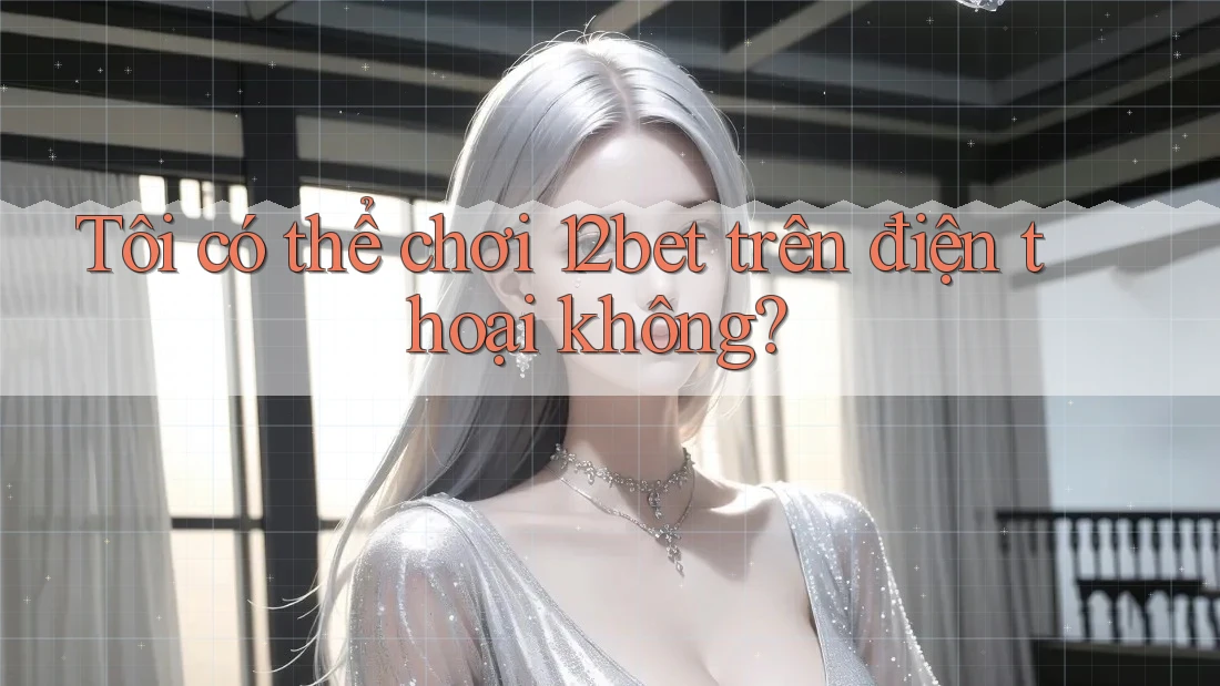 Tôi có thể chơi 12bet trên điện thoại không?