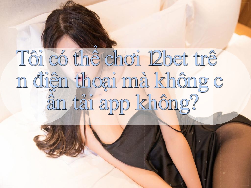 Tôi có thể chơi 12bet trên điện thoại mà không cần tải app không?