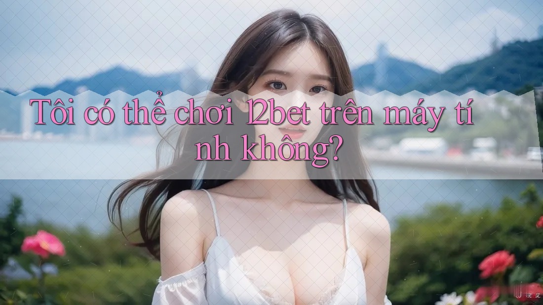 Tôi có thể chơi 12bet trên máy tính không?