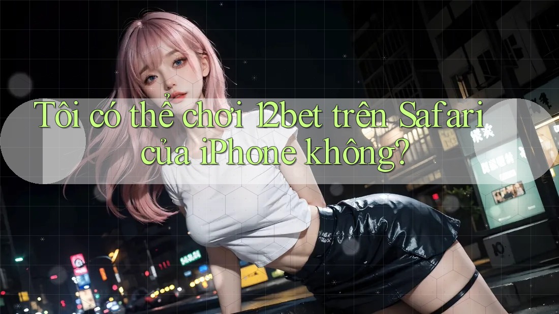 Tôi có thể chơi 12bet trên Safari của iPhone không?