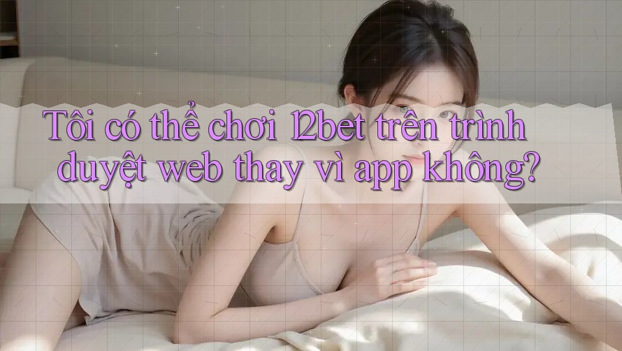 Tôi có thể chơi 12bet trên trình duyệt web thay vì app không?