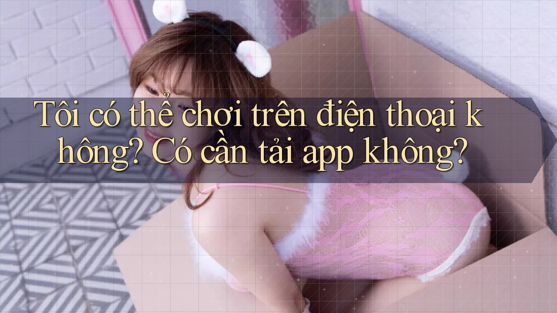 Tôi có thể chơi trên điện thoại không? Có cần tải app không?