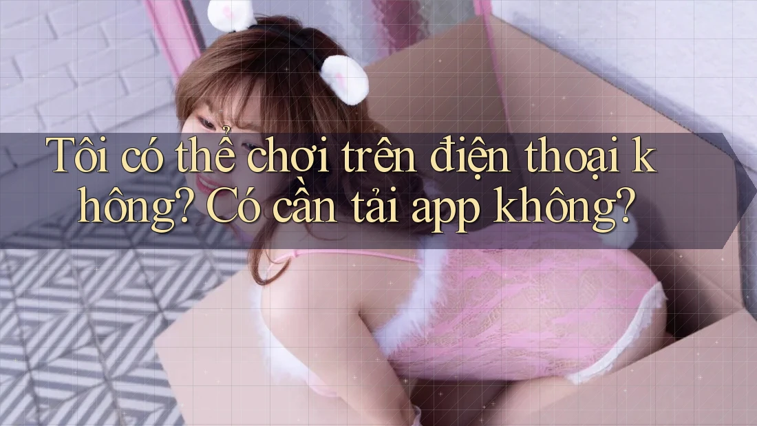 Tôi có thể chơi trên điện thoại không? Có cần tải app không?