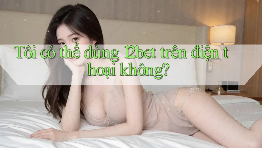 Tôi có thể dùng 12bet trên điện thoại không?