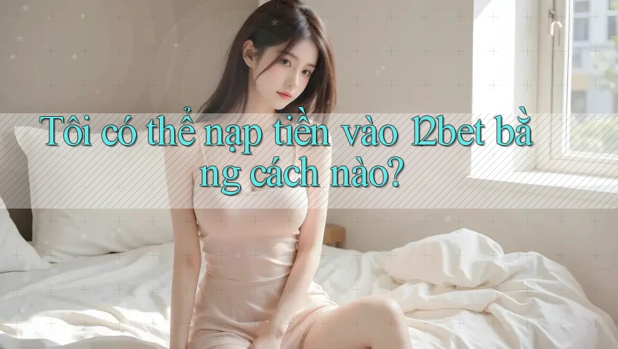 Tôi có thể nạp tiền vào 12bet bằng cách nào?