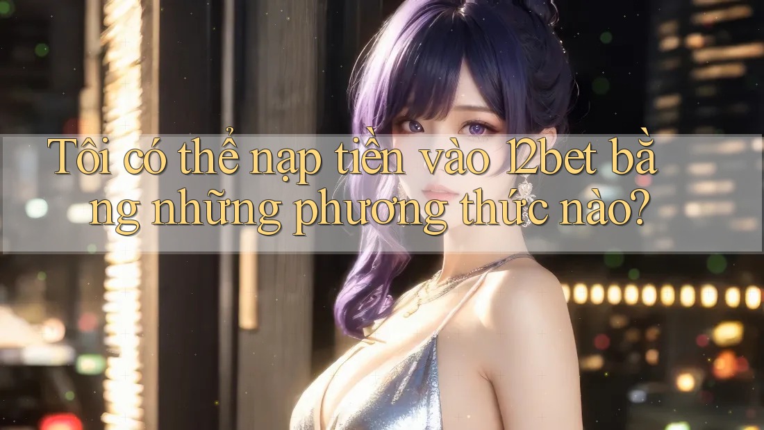 Tôi có thể nạp tiền vào 12bet bằng những phương thức nào?
