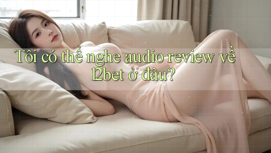 Tôi có thể nghe audio review về 12bet ở đâu?