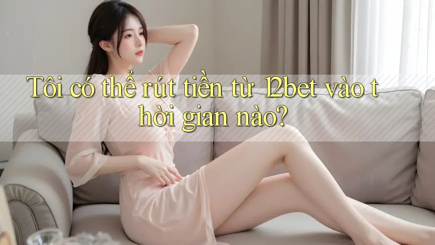 Tôi có thể rút tiền từ 12bet vào thời gian nào?