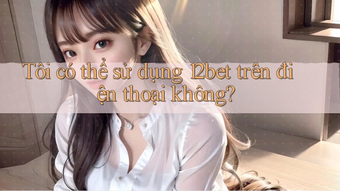 Tôi có thể sử dụng 12bet trên điện thoại không? Tôi có thể sử dụng 12bet trên điện thoại không?