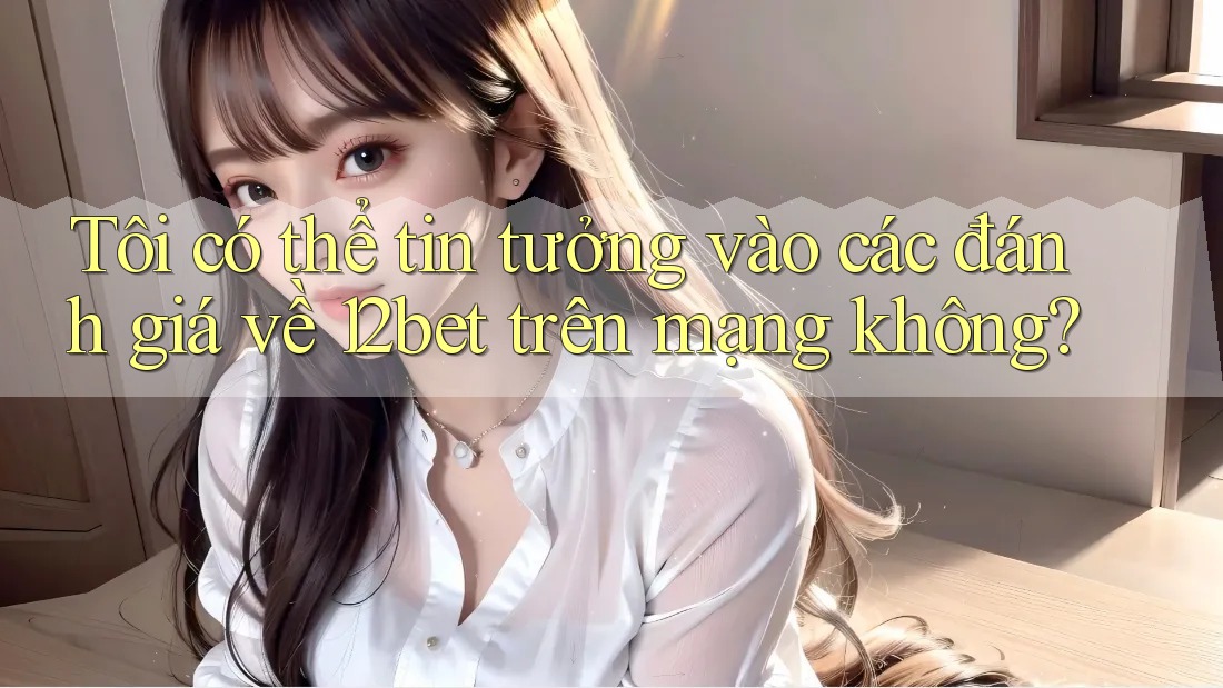 Tôi có thể tin tưởng vào các đánh giá về 12bet trên mạng không?